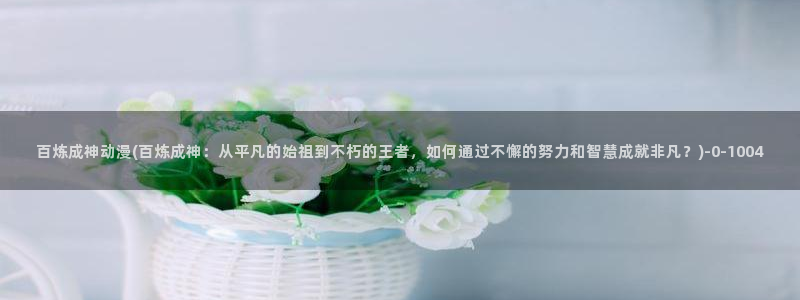 双男主动漫:百炼成神动漫(百炼成神:从平凡的始祖到不朽的王者,如何通过不懈的努力和智慧成就非凡?)